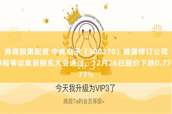 券商股票配资 中威电子(300270)披露修订公司章程等议案获股东大会通过,12月26日股价下跌0.77%