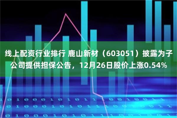 线上配资行业排行 鹿山新材（603051）披露为子公司提供担保公告，12月26日股价上涨0.54%