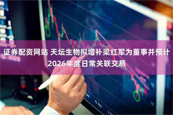 证券配资网站 天坛生物拟增补梁红军为董事并预计2026年度日常关联交易