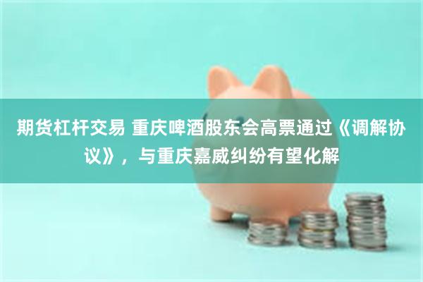 期货杠杆交易 重庆啤酒股东会高票通过《调解协议》，与重庆嘉威纠纷有望化解