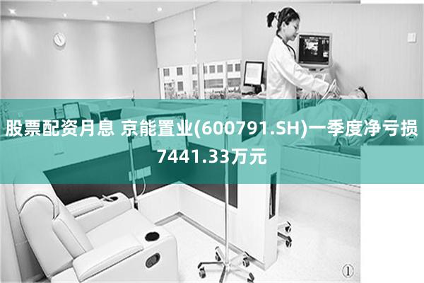 股票配资月息 京能置业(600791.SH)一季度净亏损7441.33万元