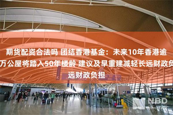 期货配资合法吗 团结香港基金：未来10年香港逾23万公屋将踏入50年楼龄 建议及早重建减轻长远财政负担
