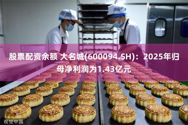 股票配资余额 大名城(600094.SH)：2025年归母净利润为1.43亿元