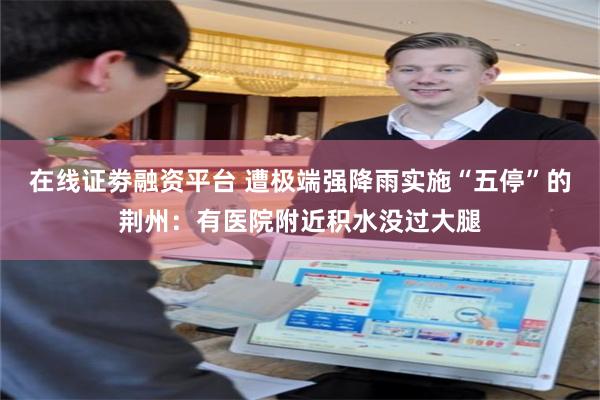 在线证劵融资平台 遭极端强降雨实施“五停”的荆州：有医院附近积水没过大腿