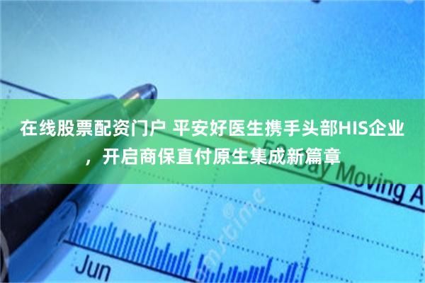 在线股票配资门户 平安好医生携手头部HIS企业，开启商保直付原生集成新篇章
