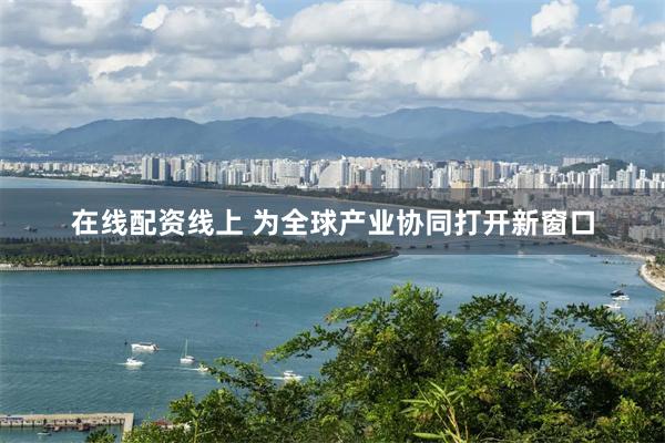 在线配资线上 为全球产业协同打开新窗口