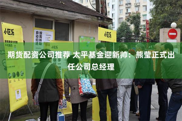 期货配资公司推荐 太平基金迎新帅：熊莹正式出任公司总经理