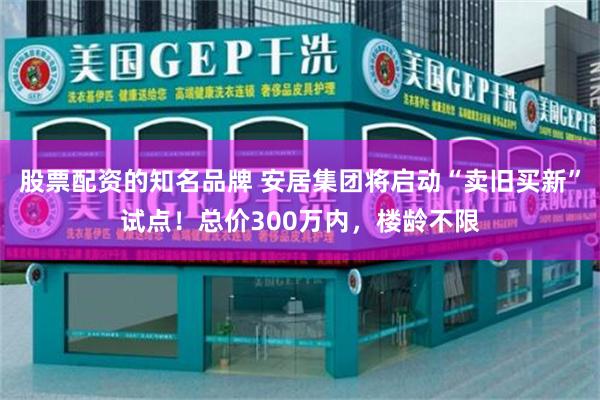 股票配资的知名品牌 安居集团将启动“卖旧买新”试点！总价300万内，楼龄不限