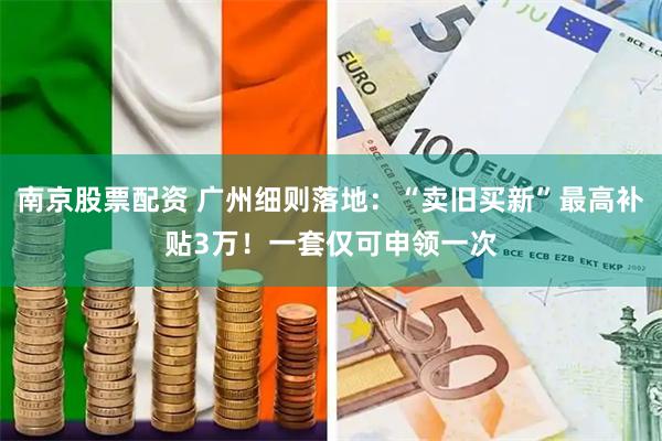 南京股票配资 广州细则落地：“卖旧买新”最高补贴3万！一套仅可申领一次