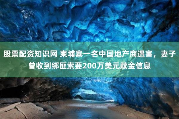 股票配资知识网 柬埔寨一名中国地产商遇害,妻子曾收到绑匪索要200万美元赎金信息