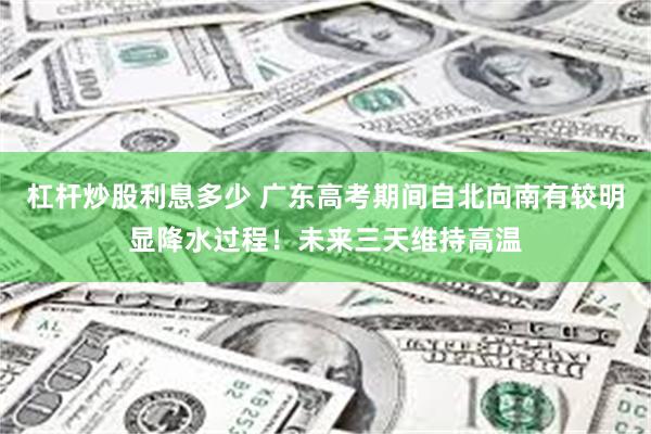 杠杆炒股利息多少 广东高考期间自北向南有较明显降水过程！未来三天维持高温