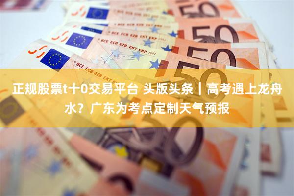 正规股票t十0交易平台 头版头条｜高考遇上龙舟水？广东为考点定制天气预报