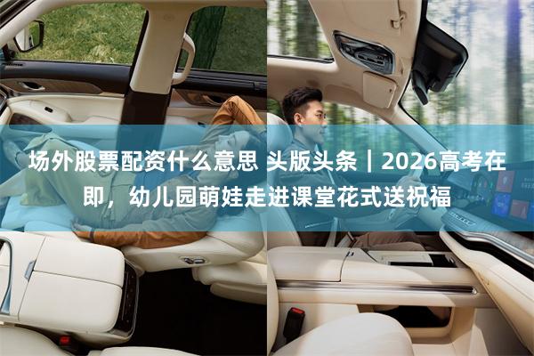 场外股票配资什么意思 头版头条｜2026高考在即，幼儿园萌娃走进课堂花式送祝福
