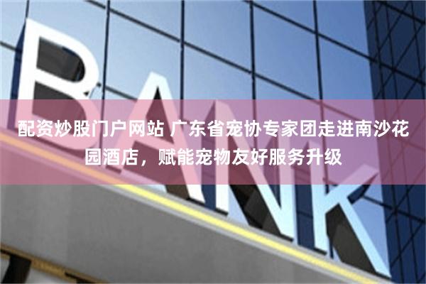 配资炒股门户网站 广东省宠协专家团走进南沙花园酒店,赋能宠物友好服务升级