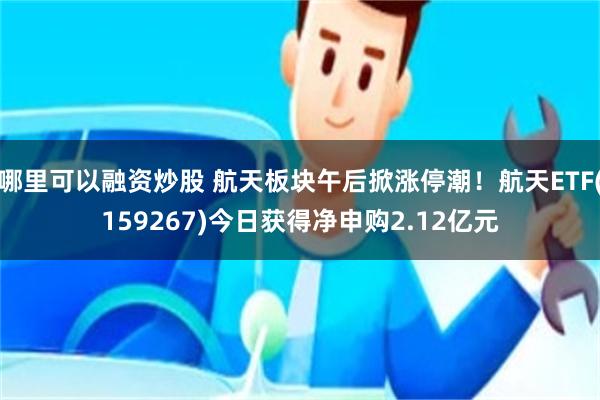 哪里可以融资炒股 航天板块午后掀涨停潮！航天ETF(159267)今日获得净申购2.12亿元