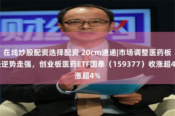 在线炒股配资选择配资 20cm速递|市场调整医药板块逆势走强，创业板医药ETF国泰（159377）收涨超4%