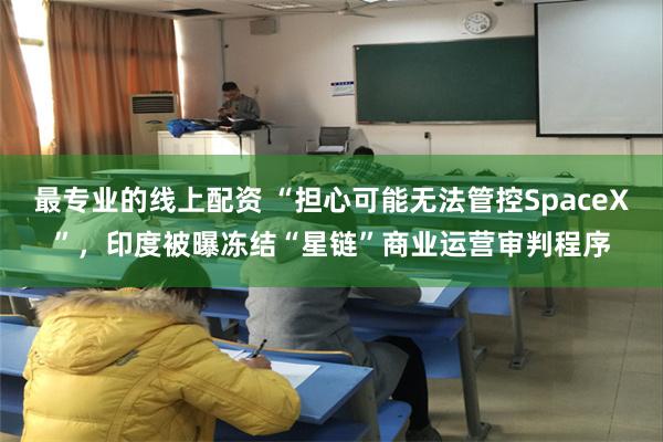 最专业的线上配资 “担心可能无法管控SpaceX”，印度被曝冻结“星链”商业运营审判程序