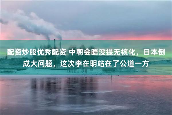配资炒股优秀配资 中朝会晤没提无核化,日本倒成大问题,这次李在明站在了公道一方