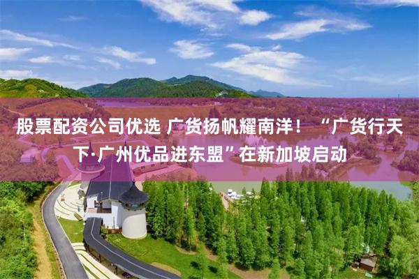 股票配资公司优选 广货扬帆耀南洋！ “广货行天下·广州优品进东盟”在新加坡启动