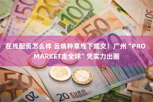 在线配资怎么样 云端种草线下成交！广州“PRO MARKET走全球”凭实力出圈