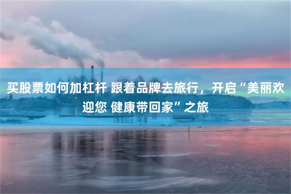 买股票如何加杠杆 跟着品牌去旅行，开启“美丽欢迎您 健康带回家”之旅