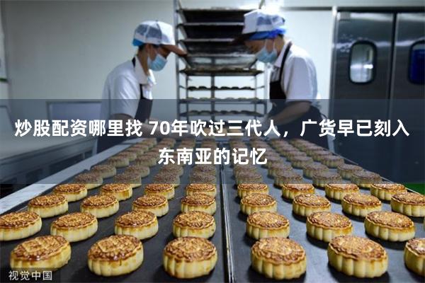 炒股配资哪里找 70年吹过三代人，广货早已刻入东南亚的记忆