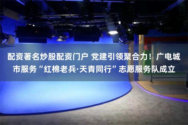 配资著名炒股配资门户 党建引领聚合力！广电城市服务“红棉老兵·天青同行”志愿服务队成立