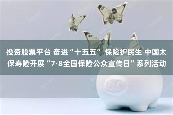 投资股票平台 奋进“十五五” 保险护民生 中国太保寿险开展“7·8全国保险公众宣传日”系列活动