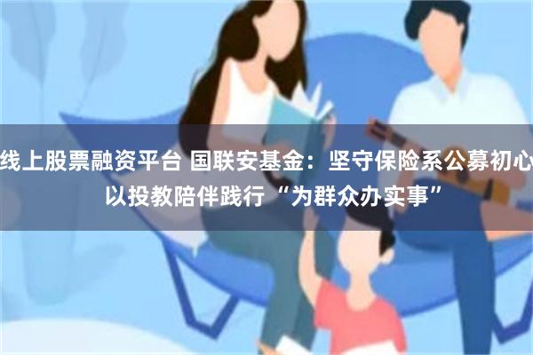 线上股票融资平台 国联安基金：坚守保险系公募初心  以投教陪伴践行 “为群众办实事”