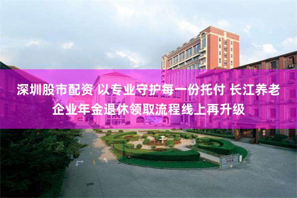 深圳股市配资 以专业守护每一份托付 长江养老企业年金退休领取流程线上再升级