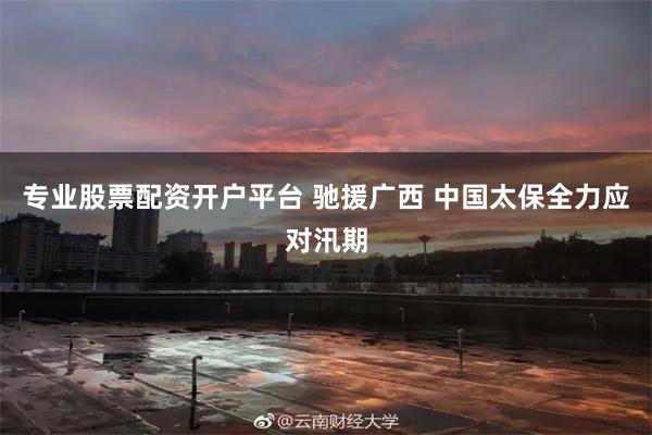 专业股票配资开户平台 驰援广西 中国太保全力应对汛期