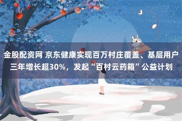 金股配资网 京东健康实现百万村庄覆盖、基层用户三年增长超30%，发起“百村云药箱”公益计划