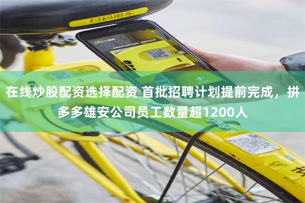 在线炒股配资选择配资 首批招聘计划提前完成，拼多多雄安公司员工数量超1200人