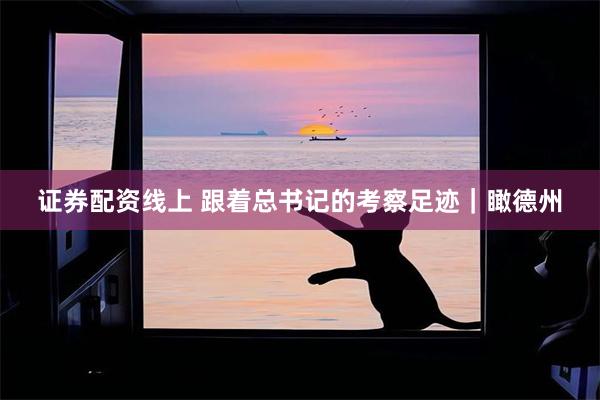证券配资线上 跟着总书记的考察足迹｜瞰德州