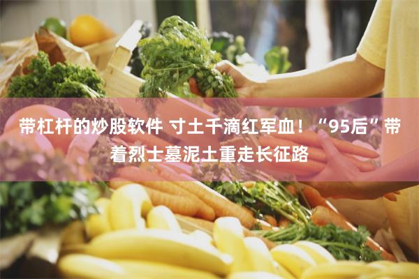 带杠杆的炒股软件 寸土千滴红军血！“95后”带着烈士墓泥土重走长征路