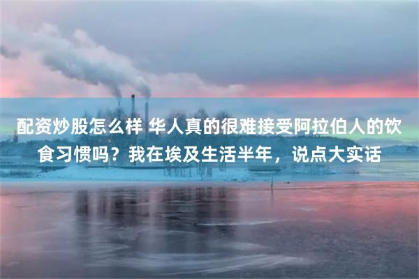 配资炒股怎么样 华人真的很难接受阿拉伯人的饮食习惯吗？我在埃及生活半年，说点大实话