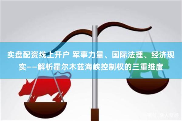 实盘配资线上开户 军事力量、国际法理、经济现实——解析霍尔木兹海峡控制权的三重维度