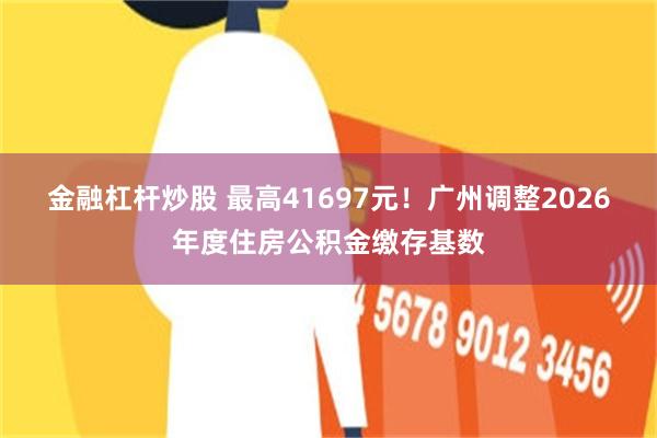 金融杠杆炒股 最高41697元!广州调整2026年度住房公积金缴存基数