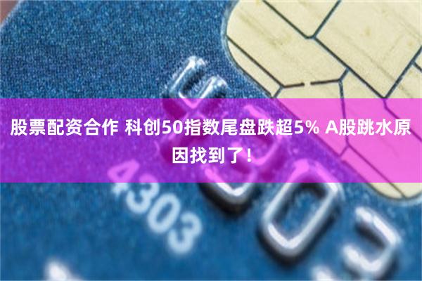 股票配资合作 科创50指数尾盘跌超5% A股跳水原因找到了!