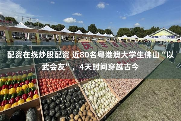 配资在线炒股配资 近80名粤港澳大学生佛山“以武会友”，4天时间穿越古今