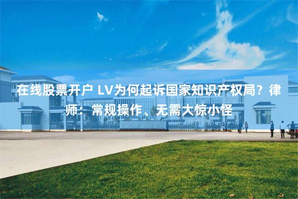 在线股票开户 LV为何起诉国家知识产权局？律师：常规操作、无需大惊小怪