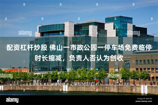 配资杠杆炒股 佛山一市政公园一停车场免费临停时长缩减，负责人否认为创收
