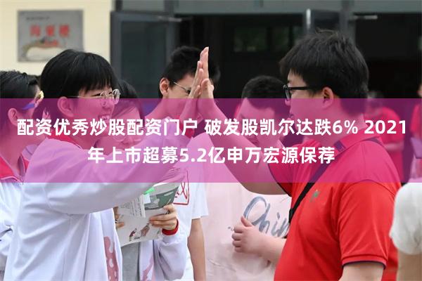 配资优秀炒股配资门户 破发股凯尔达跌6% 2021年上市超募5.2亿申万宏源保荐