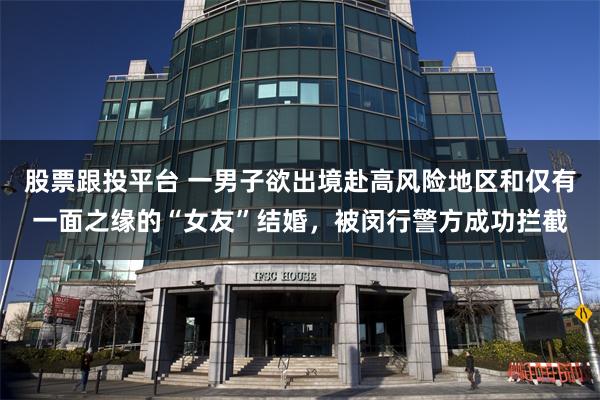 股票跟投平台 一男子欲出境赴高风险地区和仅有一面之缘的“女友”结婚,被闵行警方成功拦截