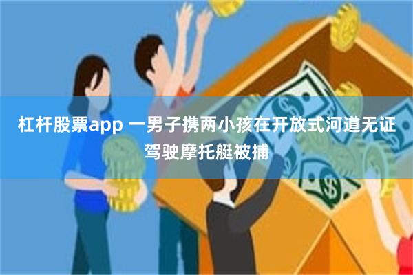 杠杆股票app 一男子携两小孩在开放式河道无证驾驶摩托艇被捕
