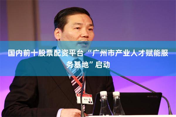 国内前十股票配资平台 “广州市产业人才赋能服务基地”启动