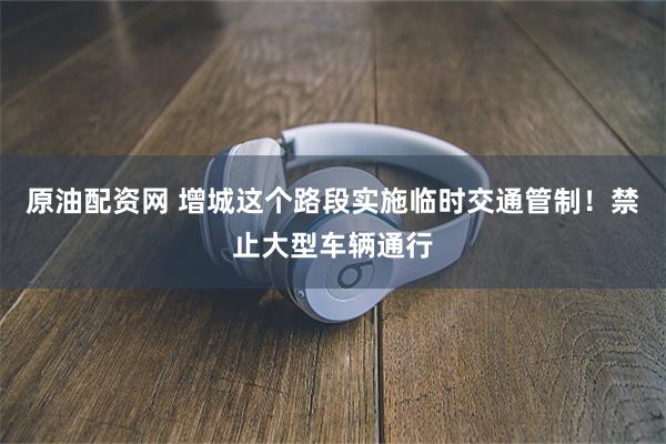 原油配资网 增城这个路段实施临时交通管制！禁止大型车辆通行