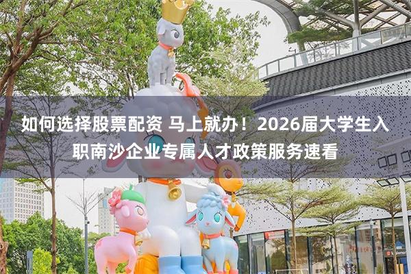 如何选择股票配资 马上就办！2026届大学生入职南沙企业专属人才政策服务速看