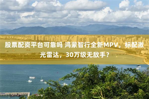 股票配资平台可靠吗 鸿蒙智行全新MPV，标配激光雷达，30万级无敌手？