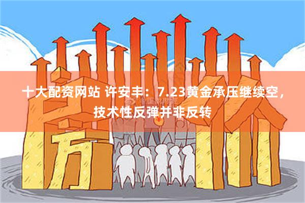 十大配资网站 许安丰:7.23黄金承压继续空,技术性反弹并非反转